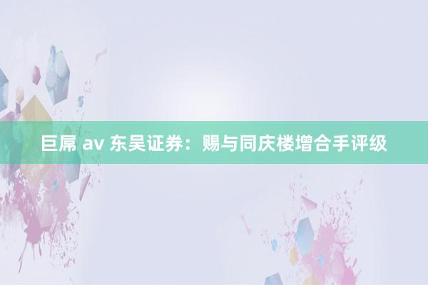 巨屌 av 东吴证券：赐与同庆楼增合手评级