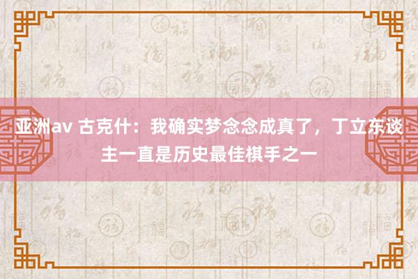 亚洲av 古克什：我确实梦念念成真了，丁立东谈主一直是历史最佳棋手之一