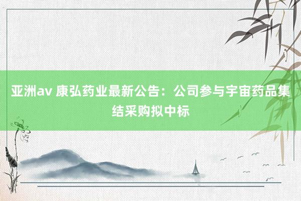 亚洲av 康弘药业最新公告：公司参与宇宙药品集结采购拟中标