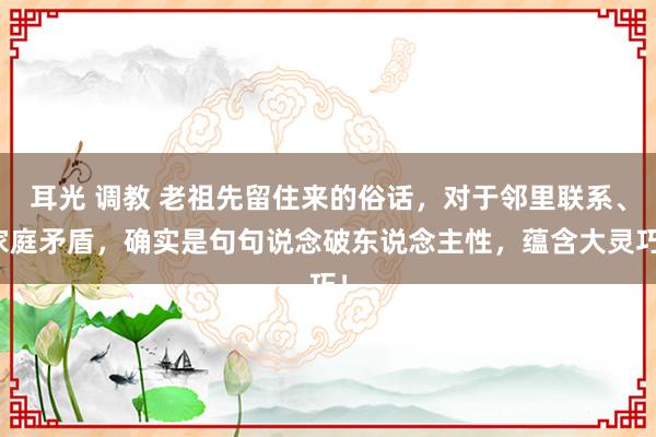 耳光 调教 老祖先留住来的俗话，对于邻里联系、家庭矛盾，确实是句句说念破东说念主性，蕴含大灵巧！