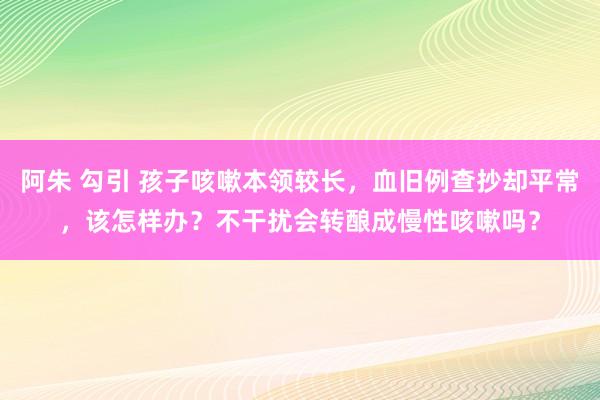 阿朱 勾引 孩子咳嗽本领较长，血旧例查抄却平常，该怎样办？不干扰会转酿成慢性咳嗽吗？