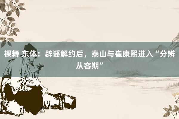 裸舞 东体：辟谣解约后，泰山与崔康熙进入“分辨从容期”