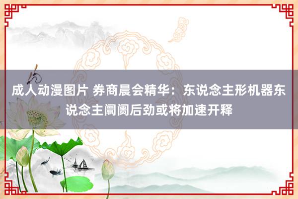 成人动漫图片 券商晨会精华：东说念主形机器东说念主阛阓后劲或将加速开释