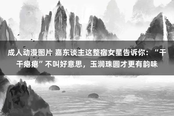 成人动漫图片 嘉东谈主这整宿女星告诉你：“干干瘪瘪”不叫好意思，玉润珠圆才更有韵味