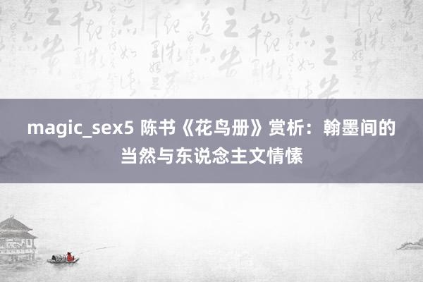 magic_sex5 陈书《花鸟册》赏析：翰墨间的当然与东说念主文情愫