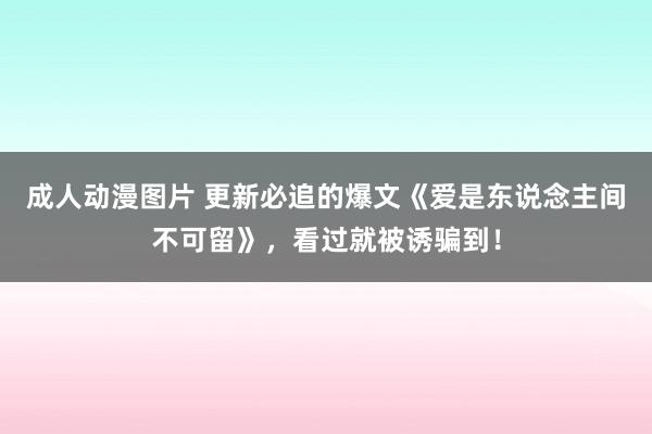 成人动漫图片 更新必追的爆文《爱是东说念主间不可留》，看过就被诱骗到！