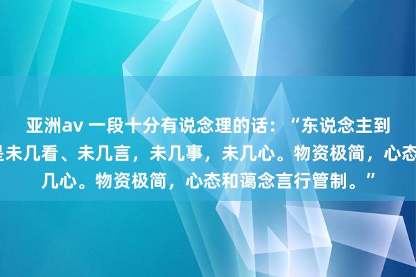 亚洲av 一段十分有说念理的话：“东说念主到中年，最佳的活法是未几看、未几言，未几事，未几心。物资极简，心态和蔼念言行管制。”