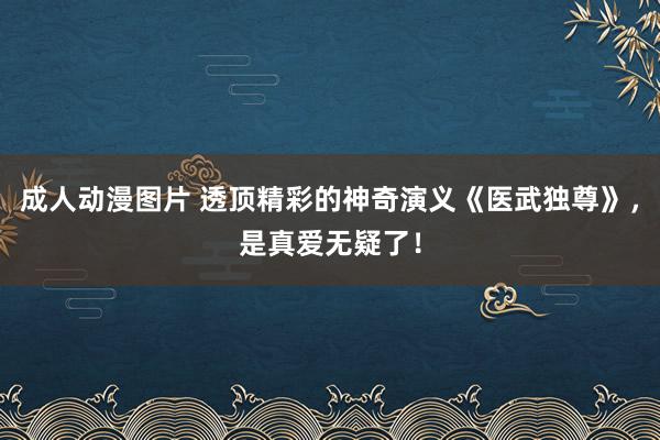 成人动漫图片 透顶精彩的神奇演义《医武独尊》，是真爱无疑了！