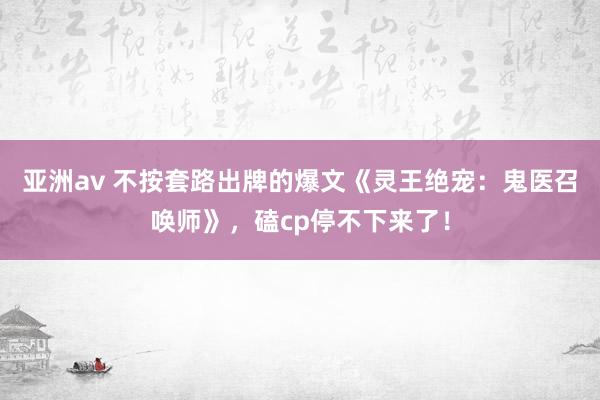 亚洲av 不按套路出牌的爆文《灵王绝宠：鬼医召唤师》，磕cp停不下来了！