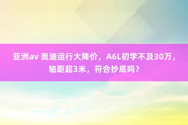 亚洲av 奥迪运行大降价，A6L初学不及30万，轴距超3米，符合抄底吗？