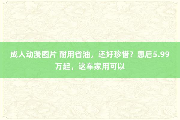 成人动漫图片 耐用省油，还好珍惜？惠后5.99万起，这车家用可以