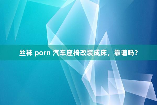 丝袜 porn 汽车座椅改装成床，靠谱吗？