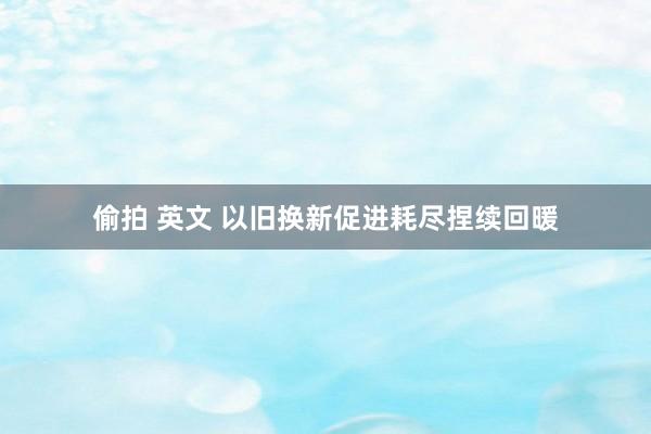 偷拍 英文 以旧换新促进耗尽捏续回暖