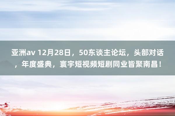 亚洲av 12月28日，50东谈主论坛，头部对话，年度盛典，寰宇短视频短剧同业皆聚南昌！