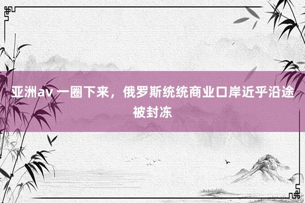 亚洲av 一圈下来，俄罗斯统统商业口岸近乎沿途被封冻