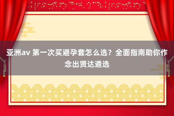 亚洲av 第一次买避孕套怎么选？全面指南助你作念出贤达遴选