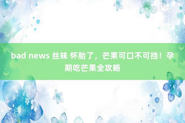 bad news 丝袜 怀胎了，芒果可口不可挡！孕期吃芒果全攻略