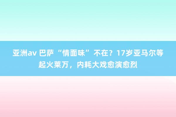 亚洲av 巴萨 “情面味” 不在？17岁亚马尔等起火莱万，内耗大戏愈演愈烈