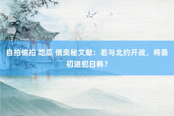 自拍偷拍 吃瓜 俄奥秘文献：若与北约开战，将最初进犯日韩？