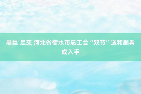 黑丝 足交 河北省衡水市总工会“双节”送和顺看成入手