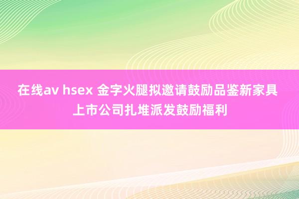 在线av hsex 金字火腿拟邀请鼓励品鉴新家具 上市公司扎堆派发鼓励福利