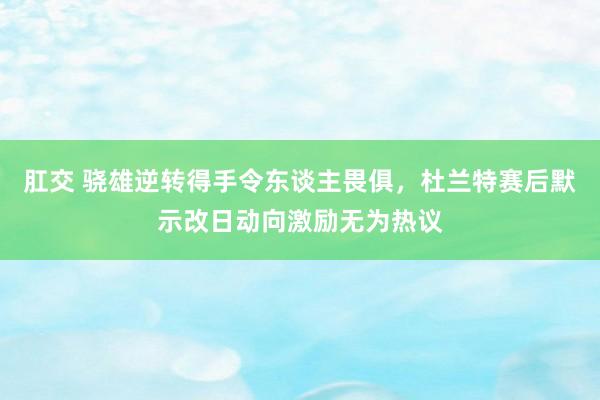 肛交 骁雄逆转得手令东谈主畏俱，杜兰特赛后默示改日动向激励无为热议