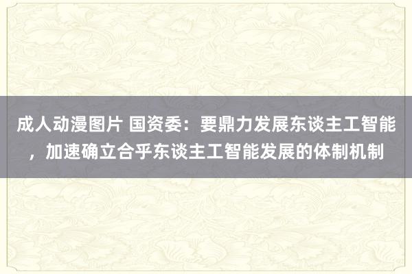 成人动漫图片 国资委：要鼎力发展东谈主工智能，加速确立合乎东谈主工智能发展的体制机制