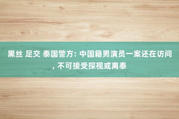 黑丝 足交 泰国警方: 中国籍男演员一案还在访问， 不可接受探视或离泰