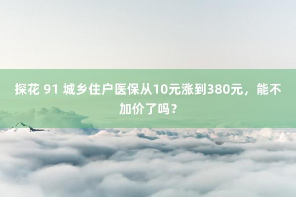 探花 91 城乡住户医保从10元涨到380元，能不加价了吗？