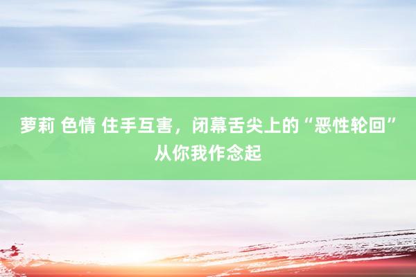 萝莉 色情 住手互害，闭幕舌尖上的“恶性轮回”从你我作念起