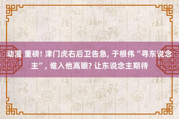 动漫 重磅! 津门虎右后卫告急， 于根伟“寻东说念主”， 谁入他高眼? 让东说念主期待