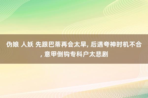 伪娘 人妖 先跟巴蒂再会太早， 后遇夸神时机不合， 意甲倒钩专科户太悲剧