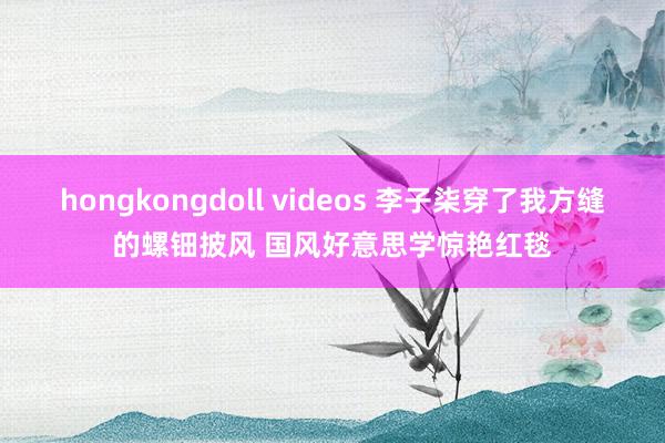 hongkongdoll videos 李子柒穿了我方缝的螺钿披风 国风好意思学惊艳红毯