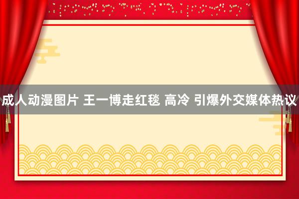 成人动漫图片 王一博走红毯 高冷 引爆外交媒体热议