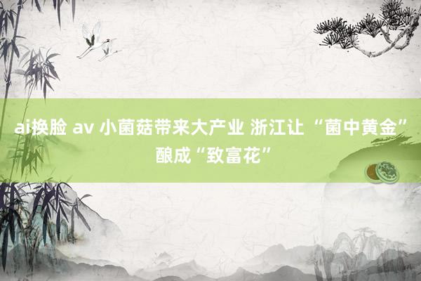 ai换脸 av 小菌菇带来大产业 浙江让 “菌中黄金” 酿成“致富花”