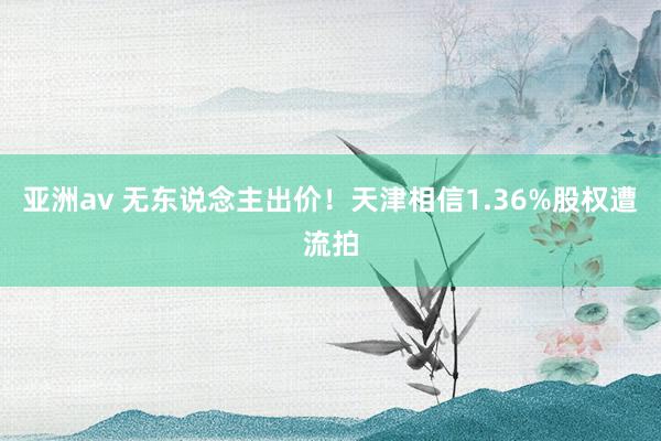 亚洲av 无东说念主出价！天津相信1.36%股权遭流拍