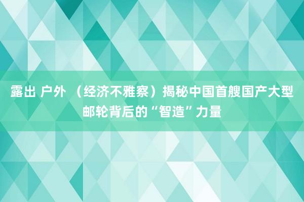 露出 户外 （经济不雅察）揭秘中国首艘国产大型邮轮背后的“智造”力量