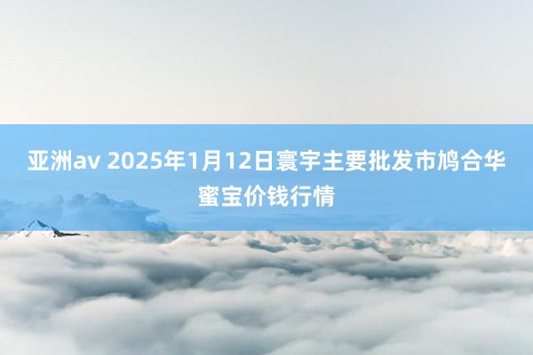 亚洲av 2025年1月12日寰宇主要批发市鸠合华蜜宝价钱行情