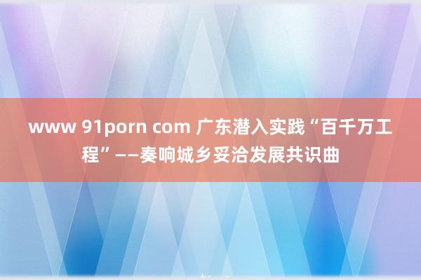 www 91porn com 广东潜入实践“百千万工程”——奏响城乡妥洽发展共识曲