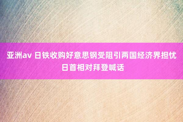 亚洲av 日铁收购好意思钢受阻引两国经济界担忧 日首相对拜登喊话