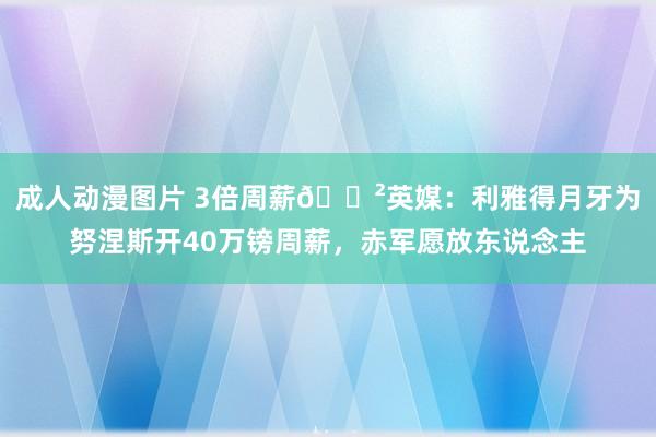 成人动漫图片 3倍周薪😲英媒：利雅得月牙为努涅斯开40万镑周薪，赤军愿放东说念主