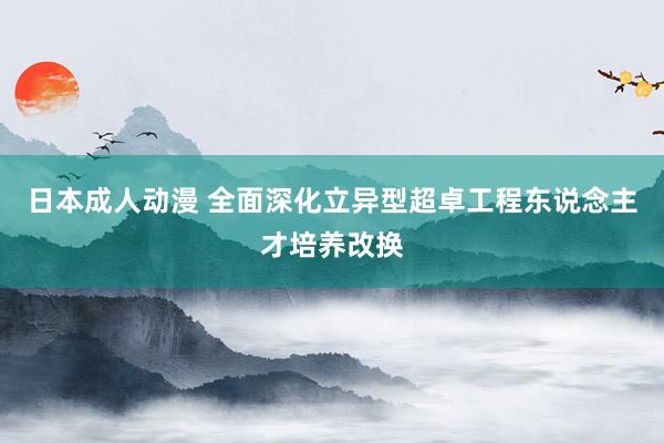 日本成人动漫 全面深化立异型超卓工程东说念主才培养改换