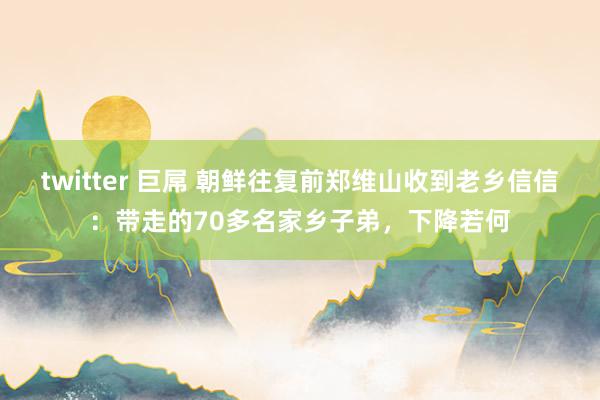 twitter 巨屌 朝鲜往复前郑维山收到老乡信信：带走的70多名家乡子弟，下降若何