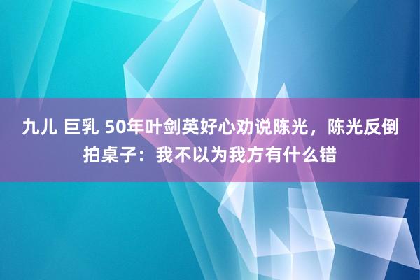 九儿 巨乳 50年叶剑英好心劝说陈光，陈光反倒拍桌子：我不以为我方有什么错