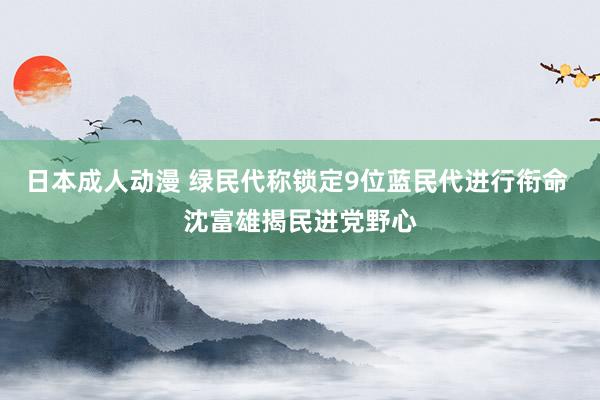 日本成人动漫 绿民代称锁定9位蓝民代进行衔命 沈富雄揭民进党野心