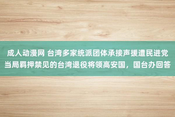 成人动漫网 台湾多家统派团体承接声援遭民进党当局羁押禁见的台湾退役将领高安国，国台办回答