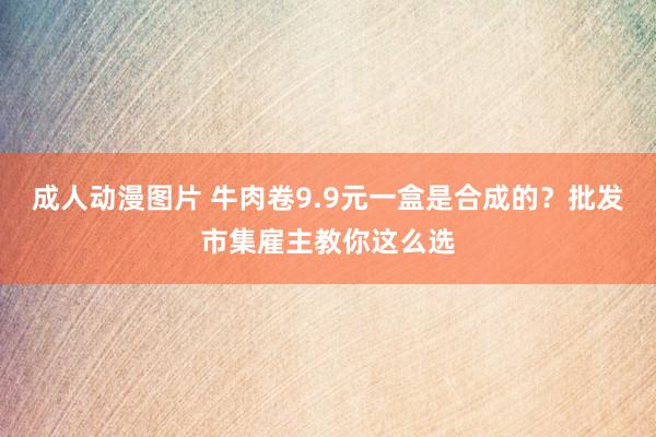 成人动漫图片 牛肉卷9.9元一盒是合成的？批发市集雇主教你这么选