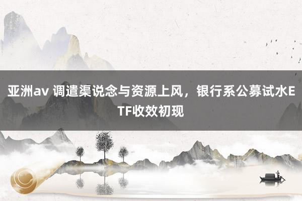 亚洲av 调遣渠说念与资源上风，银行系公募试水ETF收效初现