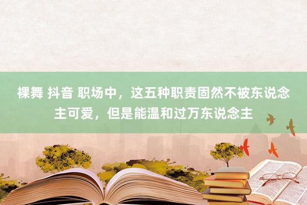 裸舞 抖音 职场中，这五种职责固然不被东说念主可爱，但是能温和过万东说念主