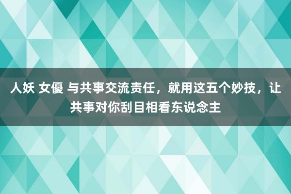 人妖 女優 与共事交流责任，就用这五个妙技，让共事对你刮目相看东说念主